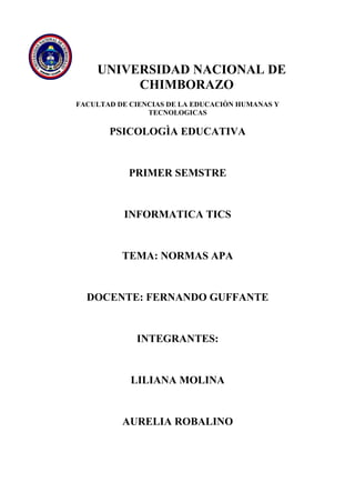 UNIVERSIDAD NACIONAL DE
CHIMBORAZO
FACULTAD DE CIENCIAS DE LA EDUCACIÒN HUMANAS Y
TECNOLOGICAS

PSICOLOGÌA EDUCATIVA

PRIMER SEMSTRE

INFORMATICA TICS

TEMA: NORMAS APA

DOCENTE: FERNANDO GUFFANTE

INTEGRANTES:

LILIANA MOLINA

AURELIA ROBALINO

 