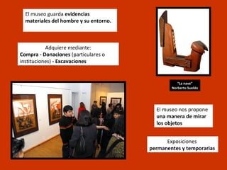 El museo guarda evidencias
  materiales del hombre y su entorno.



           Adquiere mediante:
Compra - Donaciones (particulares o
instituciones) - Excavaciones


                                                   “La nave”
                                                Norberto Sueldo




                                          El museo nos propone
                                          una manera de mirar
                                          los objetos


                                              Exposiciones
                                        permanentes y temporarias
 