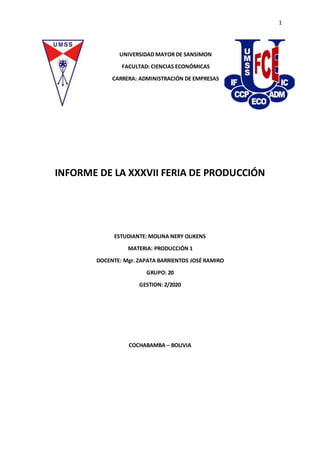 1
UNIVERSIDAD MAYOR DE SANSIMON
FACULTAD: CIENCIAS ECONÓMICAS
CARRERA: ADMINISTRACIÓN DE EMPRESAS
INFORME DE LA XXXVII FERIA DE PRODUCCIÓN
ESTUDIANTE: MOLINA NERY OLIKENS
MATERIA: PRODUCCIÓN 1
DOCENTE: Mgr. ZAPATA BARRIENTOS JOSÉ RAMIRO
GRUPO: 20
GESTION: 2/2020
COCHABAMBA – BOLIVIA
 