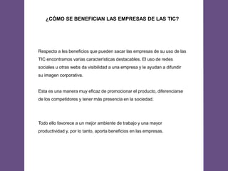 ¿CÓMO SE BENEFICIAN LAS EMPRESAS DE LAS TIC?
Respecto a les beneficios que pueden sacar las empresas de su uso de las
TIC encontramos varias características destacables. El uso de redes
sociales u otras webs da visibilidad a una empresa y le ayudan a difundir
su imagen corporativa.
Esta es una manera muy eficaz de promocionar el producto, diferenciarse
de los competidores y tener más presencia en la sociedad.
Todo ello favorece a un mejor ambiente de trabajo y una mayor
productividad y, por lo tanto, aporta beneficios en las empresas.
 