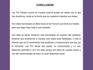 CONCLUSION
Las TIC influyen mucho en nuestro entorno puede ser desde con lo que
nos divertimos, hasta en la forma que los maestros imparten sus clases.
Con estas tecnologías se debe hacer al ser humano que tiene los medios
para que haga mejor todo lo que necesite.
Con ellas se deben introducir más tecnologías en nuestra vida cotidiana,
tenemos que enseñarnos a manejar bien todas esas facilidades, y más el
Internet que es la herramienta más poderosa y revolucionaria que hay por
el momento. Las TIC tienen dos partes: su conocimiento y su uso.
Debemos aprender a vivir con ellas porque son parte de nuestra cultura y
nos dan oportunidades de tener un buen desarrollo social.
 