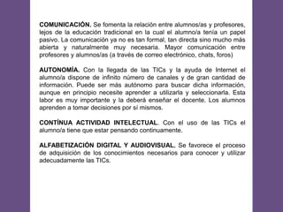 COMUNICACIÓN. Se fomenta la relación entre alumnos/as y profesores,
lejos de la educación tradicional en la cual el alumno/a tenía un papel
pasivo. La comunicación ya no es tan formal, tan directa sino mucho más
abierta y naturalmente muy necesaria. Mayor comunicación entre
profesores y alumnos/as (a través de correo electrónico, chats, foros)
AUTONOMÍA. Con la llegada de las TICs y la ayuda de Internet el
alumno/a dispone de infinito número de canales y de gran cantidad de
información. Puede ser más autónomo para buscar dicha información,
aunque en principio necesite aprender a utilizarla y seleccionarla. Esta
labor es muy importante y la deberá enseñar el docente. Los alumnos
aprenden a tomar decisiones por sí mismos.
CONTÍNUA ACTIVIDAD INTELECTUAL. Con el uso de las TICs el
alumno/a tiene que estar pensando continuamente.
ALFABETIZACIÓN DIGITAL Y AUDIOVISUAL. Se favorece el proceso
de adquisición de los conocimientos necesarios para conocer y utilizar
adecuadamente las TICs.
 