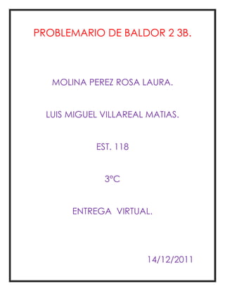 PROBLEMARIO DE BALDOR 2 3B.



   MOLINA PEREZ ROSA LAURA.


  LUIS MIGUEL VILLAREAL MATIAS.


            EST. 118


              3°C


       ENTREGA VIRTUAL.




                       14/12/2011
 