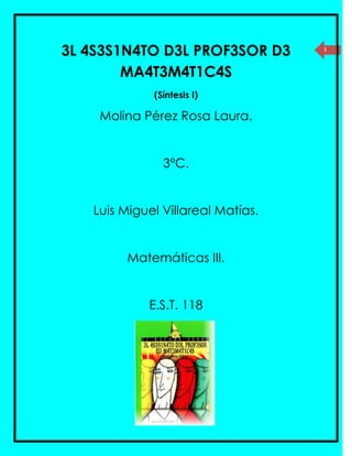 3L 4S3S1N4TO D3L PROF3SOR D3       1



        MA4T3M4T1C4S
             (Síntesis I)

    Molina Pérez Rosa Laura.


               3°C.


   Luis Miguel Villareal Matías.


        Matemáticas III.


            E.S.T. 118
 