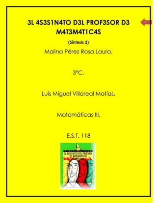 3L 4S3S1N4TO D3L PROF3SOR D3       1



        M4T3M4T1C4S
             (Síntesis 2)

    Molina Pérez Rosa Laura.


               3°C.


   Luis Miguel Villareal Matías.


        Matemáticas III.


            E.S.T. 118
 