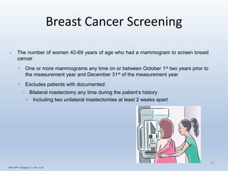 Breast Cancer Screening
10
• The number of women 42-69 years of age who had a mammogram to screen breast
cancer
• One or more mammograms any time on or between October 1st two years prior to
the measurement year and December 31st of the measurement year
• Excludes patients with documented:
– Bilateral mastectomy any time during the patient’s history
• Including two unilateral mastectomies at least 2 weeks apart
INOV PPT Template (1.1.16) v1.0.0
 