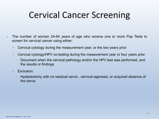 Cervical Cancer Screening
11
• The number of women 24-64 years of age who receive one or more Pap Tests to
screen for cervical cancer using either:
• Cervical cytology during the measurement year, or the two years prior
• Cervical cytology/HPV co-testing during the measurement year or four years prior
– Document when the cervical pathology and/or the HPV test was performed, and
the results or findings
• Exclusion:
– Hysterectomy with no residual cervix , cervical agenesis, or acquired absence of
the cervix
INOV PPT Template (1.1.16) v1.0.0
 