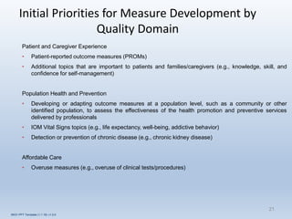 Initial Priorities for Measure Development by
Quality Domain
Patient and Caregiver Experience
• Patient-reported outcome measures (PROMs)
• Additional topics that are important to patients and families/caregivers (e.g., knowledge, skill, and
confidence for self-management)
Population Health and Prevention
• Developing or adapting outcome measures at a population level, such as a community or other
identified population, to assess the effectiveness of the health promotion and preventive services
delivered by professionals
• IOM Vital Signs topics (e.g., life expectancy, well-being, addictive behavior)
• Detection or prevention of chronic disease (e.g., chronic kidney disease)
Affordable Care
• Overuse measures (e.g., overuse of clinical tests/procedures)
21
INOV PPT Template (1.1.16) v1.0.0
 