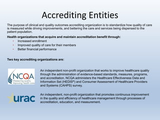 Accrediting Entities
An independent non-profit organization that works to improve healthcare quality
through the administration of evidence-based standards, measures, programs,
and accreditation. NCQA administers the Healthcare Effectiveness Data and
Information Set (HEDIS®) and Consumer Assessment of Healthcare Providers
and Systems (CAHPS) survey.
An independent, non-profit organization that promotes continuous improvement
in the quality and efficiency of healthcare management through processes of
accreditation, education, and measurement.
The purpose of clinical and quality outcomes accrediting organization is to standardize how quality of care
is measured while driving improvements, and bettering the care and services being dispensed to the
patient population.
Health organizations that acquire and maintain accreditation benefit through:
• Increased enrollment
• Improved quality of care for their members
• Better financial performance
Two key accrediting organizations are:
 
