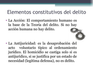 Elementos constitutivos del delito 
• La Acción: El comportamiento humano es 
la base de la Teoría del delito. Si no hay 
acción humana no hay delito. 
• La Antijuricidad: es la desaprobación del 
acto voluntario típico al ordenamiento 
jurídico. El homicidio se castiga solo si es 
antijurídico, si se justifica por un estado de 
necesidad (legitima defensa), no es delito. 
 