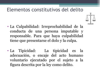 Elementos constitutivos del delito 
• La Culpabilidad: Irreprochabilidad de la 
conducta de una persona imputable y 
responsable. Para que haya culpabilidad 
tiene que presentarse el dolo y la culpa. 
• La Tipicidad: La tipicidad es la 
adecuación, o encaje del acto humano 
voluntario ejecutado por el sujeto a la 
figura descrita por la ley como delito. 
 