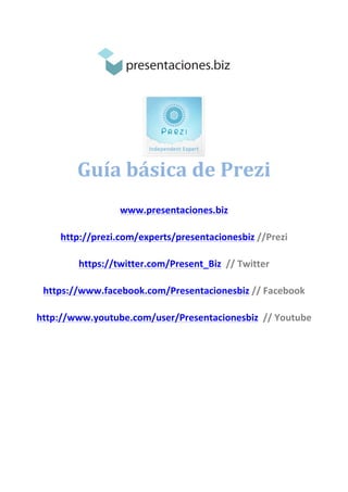  
	
  
	
  
	
  
Guía	
  básica	
  de	
  Prezi	
  
	
  
	
  
	
  
www.presentaciones.biz	
  
http://prezi.com/experts/presentacionesbiz	
  //Prezi	
  
https://twitter.com/Present_Biz	
  	
  //	
  Twitter	
  
https://www.facebook.com/Presentacionesbiz	
  //	
  Facebook	
  
http://www.youtube.com/user/Presentacionesbiz	
  	
  //	
  Youtube	
  
	
  
	
  
	
  
	
  
	
  
	
  
	
  
	
  
 