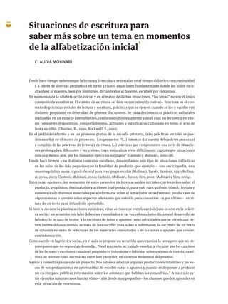 60
Situaciones de escritura para
saber más sobre un tema en momentos
de la alfabetización inicial
1
CLAUDIA MOLINARI
Desde hace tiempo sabemos que la lectura y la escritura se instalan en el tiempo didáctico con continuidad
y a través de diversas propuestas en torno a cuatro situaciones fundamentales donde los niños escu-
chan leer al maestro, leen por sí mismos, dictan textos al docente, escriben por sí mismos.
En momentos de la alfabetización inicial y en el marco de dichas situaciones, “las letras” no son el único
contenido de enseñanza. El sistema de escritura –si bien es un contenido central– funciona en el con-
texto de prácticas sociales de lectura y escritura, prácticas que se ejercen cuando se lee y escribe con
distintos propósitos en diversidad de géneros discursivos. Se trata de comunicar prácticas culturales
realizadas en un espacio intersubjetivo, conformado históricamente y en el cual los lectores y escrito-
res comparten dispositivos, comportamientos, actitudes y significados culturales en torno al acto de
leer y escribir. (Chartier, R., 1999; Rockwell, E, 2001).
En el jardín de infantes y en los primeros grados de la escuela primaria, tales prácticas sociales se pue-
den enseñar en el marco de proyectos. Los proyectos “(…) intentan dar cuenta del carácter procesual
y complejo de las prácticas de lectura y escritura. (…) prácticas que comprometen una serie de situacio-
nes prolongadas, diferentes y recursivas, cuya naturaleza sería difícilmente captada por situaciones
únicas y menos aún, por los llamados ejercicios escolares” (Castedo y Molinari, 2000:18).
Desde hace tiempo y en distintos contextos escolares, desarrollamos este tipo de situaciones didácticas
en las aulas de los más pequeños con la finalidad de producir –por ejemplo – una enciclopedia, una
muestra pública o una exposición oral para otro grupo escolar (Molinari, Tarrío, Santoro, 1997; Molina-
ri, 2000, 2003; Castedo, Molinari, 2000; Castedo, Molinari, Torres, Siro, 2001; Molinari y Siro, 2004).
Entre otras opciones, los momentos de estos proyectos incluyen acuerdos iniciales con los niños sobre el
producto, propósitos, destinatarios y acciones (qué producir, para qué, para quiénes, cómo); lectura y
comentario de distintos materiales para informarse sobre el tema (entre otras fuentes); producción de
algunas notas o apuntes sobre aspectos relevantes que valen la pena conservar –y por último– escri-
tura de un texto para difundir lo aprendido.
Si bien la secuencia plantea acciones sucesivas, estas acciones se entrelazan tal como ocurre en la prácti-
ca social: los acuerdos iniciales deben ser consultados y tal vez reformulados durante el desarrollo de
la tarea; la lectura de textos y la escritura de notas o apuntes como actividades que se entrelazan tie-
nen límites difusos cuando se trata de leer-escribir para saber o informarse; la escritura de un texto
de difusión necesita de relecturas de los materiales consultados y de las notas o apuntes que conser-
van información.
Como sucede en la práctica social, en el aula se propone un recorrido que organiza la tarea pero que no im-
pone pasos que no se puedan desandar. Por el contrario, se trata de enseñar a circular por los caminos
de los lectores y escritores cuando el propósito es informarse e informar sobre un tema de interés, cami-
nos con interacciones necesarias entre leer y escribir, en diversos momentos del proceso.
Vamos a comentar pasajes de un proyecto. Nos interesa analizar algunas producciones infantiles y las vo-
ces de sus protagonistas en oportunidad de escribir notas o apuntes y cuando se disponen a producir
un escrito para publicar información sobre los animales que habitan las zonas frías.2 A través de es-
tos ejemplos intentaremos ilustrar cómo – aún desde muy pequeños– los alumnos pueden aprender en
esta situación de enseñanza.
 