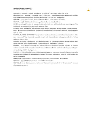 65REFERENCIAS BIBLIOGRÁFICAS
CASTEDO, M.; MOLINARI, C. (2000) “Leer y escribir por proyectos”. Rev. Projeto. Año III, n 4– 16-24.
CASTEDO (COORD.). MOLINARI, C; TORRES, M.; SIRO, A. (2001). EGB 1. Propuestas para el aula. Material para docentes.
Programa Nacional de Innovaciones Educativas. Ministerio de Educación de la Rep Argentina.
CHARTIER, R. (1999). Cultura escrita, literatura e historia. México, Fondo de Cultura Económica.
KAUFMAN, A (1998): Alfabetización temprana… ¿y después? Buenos Aires: Santillana.
LERNER y otros. (1999) Prácticas del Lenguaje. Prediseño Curricular para la Educación General Básica/Segundo Ciclo.
Dirección de Currícula-Gobierno de la Ciudad de Buenos Aires.
LERNER, D. (2001). Leer y escribir en la escuela: lo real, lo posible y lo necesario. México: Fondo de Cultura Económica.
MIRÁS, M. (2000) La escritura reflexiva. Aprender a escribir y aprender acerca de lo que se escribe. Infancia y Aprendi-
zaje. 89: 65-80.
MOLINARI, M.; TARRÍO, M; SANTORO, M (1997) Lectura y escritura: diversidad y continuidad en las situaciones didác-
ticas. Documento Nº1/97. Dirección de Educación Primaria de la Dirección General Cultura y Educación de la Provincia
de Buenos Aires. La Plata.
MOLINARI, M. C (2000): “Leer y escribir en el jardín de infantes”. En: Kaufman A. M: (comp): Letras y números. Alter-
nativas didácticas para el Jardín de Infantes y Primer Ciclo de EGB. Buenos Aires: Santillana.
MOLINARI, C (2003) “Preservar el sentido de la lectura y la escritura en las aulas de los más pequeños. Un problema
didáctico analizado en `situaciones de estudio´”. Quehacer Educativo. Revista de la Federación Uruguaya de Magiste-
rio. Edición Especial. Año XII, Nº57, 74-83.
MOLINARI, C., SIRO, A. (2004) Un proyecto didáctico para leer y escribir en contextos de estudio. Experiencias en aulas
multigrado rural. Programa de Ayuda a Escuelas Rurales y de Frontera. Buenos Aires: Fundación Perez Companc-Fun-
dación Bunge y Born.
NEMIROVSKY, M. (1999) Sobre la enseñanza del lenguaje escrito…y temas aledaños. México: Paidós.
PETRUCCI, A. (1999) Alfabetismo, escritura, sociedad. Barcelona: Gedisa.
ROCKWELL, E. (2001) “La lectura como práctica cultural: conceptos en el estudio de los libros escolares”. Educacao
e Pesquisa, V. 27, n1, 11-26
 