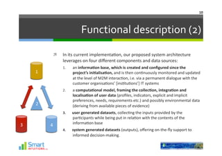 10	
  




                                     Functional	
  description	
  (2)	
  

                       In	
  its	
  current	
  implementa-on,	
  our	
  proposed	
  system	
  architecture	
  
                        leverages	
  on	
  four	
  diﬀerent	
  components	
  and	
  data	
  sources:	
  
                        1.    an	
  informa1on	
  base,	
  which	
  is	
  created	
  and	
  conﬁgured	
  since	
  the	
  
        1	
                   project’s	
  ini1alisa1on,	
  and	
  is	
  then	
  con-nuously	
  monitored	
  and	
  updated	
  
                              at	
  the	
  level	
  of	
  M2M	
  interac-on,	
  i.e.	
  via	
  a	
  permanent	
  dialogue	
  with	
  the	
  
                              customer	
  organisa-ons’	
  [ins-tu-ons’]	
  IT	
  systems	
  
                        2.    a	
  computa1onal	
  model,	
  framing	
  the	
  collec1on,	
  integra1on	
  and	
  
                              localisa1on	
  of	
  user	
  data	
  (proﬁles,	
  indicators,	
  explicit	
  and	
  implicit	
  
                              preferences,	
  needs,	
  requirements	
  etc.)	
  and	
  possibly	
  environmental	
  data	
  
        2                     (deriving	
  from	
  available	
  pieces	
  of	
  evidence)	
  
                        3.    user	
  generated	
  datasets,	
  collec-ng	
  the	
  inputs	
  provided	
  by	
  the	
  
                              par-cipants	
  while	
  being	
  put	
  in	
  rela-on	
  with	
  the	
  contents	
  of	
  the	
  
3	
                           informa-on	
  base	
  
                4	
  
                        4.    system	
  generated	
  datasets	
  (outputs),	
  oﬀering	
  on-­‐the-­‐ﬂy	
  support	
  to	
  
                              informed	
  decision-­‐making.	
  
 