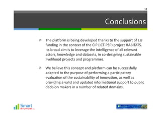 11	
  




                                                               Conclusions	
  

  The	
  plaHorm	
  is	
  being	
  developed	
  thanks	
  to	
  the	
  support	
  of	
  EU	
  
      funding	
  in	
  the	
  context	
  of	
  the	
  CIP	
  (ICT-­‐PSP)	
  project	
  HABITATS.	
  
      Its	
  broad	
  aim	
  is	
  to	
  leverage	
  the	
  intelligence	
  of	
  all	
  relevant	
  
      actors,	
  knowledge	
  and	
  datasets,	
  in	
  co-­‐designing	
  sustainable	
  
      livelihood	
  projects	
  and	
  programmes.	
  	
  

  We	
  believe	
  this	
  concept	
  and	
  plaHorm	
  can	
  be	
  successfully	
  
      adapted	
  to	
  the	
  purpose	
  of	
  performing	
  a	
  par-cipatory	
  
      evalua-on	
  of	
  the	
  sustainability	
  of	
  innova-on,	
  as	
  well	
  as	
  
      providing	
  a	
  valid	
  and	
  updated	
  informa-onal	
  support	
  to	
  public	
  
      decision	
  makers	
  in	
  a	
  number	
  of	
  related	
  domains.	
  
 