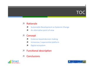 2	
  




                                                                      TOC	
  

  Ra-onale	
  
        Sustainable	
  Development	
  as	
  Systemic	
  Change	
  
        An	
  alterna-ve	
  point	
  of	
  view	
  

  Concept	
  
        Evidence	
  based	
  decision	
  making	
  
        Immersive	
  /	
  experien-al	
  plaHorm	
  
        Digital	
  ecosystem	
  

  Func-onal	
  descrip-on	
  

  Conclusions	
  
 
