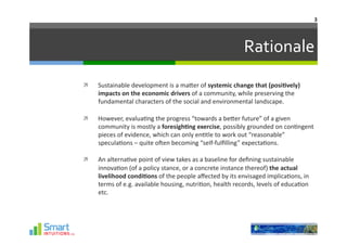 3	
  




                                                                                 Rationale	
  
    Sustainable	
  development	
  is	
  a	
  maJer	
  of	
  systemic	
  change	
  that	
  (posi1vely)	
  
     impacts	
  on	
  the	
  economic	
  drivers	
  of	
  a	
  community,	
  while	
  preserving	
  the	
  
     fundamental	
  characters	
  of	
  the	
  social	
  and	
  environmental	
  landscape.	
  	
  

    However,	
  evalua-ng	
  the	
  progress	
  “towards	
  a	
  beJer	
  future”	
  of	
  a	
  given	
  
     community	
  is	
  mostly	
  a	
  foresigh1ng	
  exercise,	
  possibly	
  grounded	
  on	
  con-ngent	
  
     pieces	
  of	
  evidence,	
  which	
  can	
  only	
  en-tle	
  to	
  work	
  out	
  “reasonable”	
  
     specula-ons	
  –	
  quite	
  oQen	
  becoming	
  “seIf-­‐fulﬁlling”	
  expecta-ons.	
  

    An	
  alterna-ve	
  point	
  of	
  view	
  takes	
  as	
  a	
  baseline	
  for	
  deﬁning	
  sustainable	
  
     innova-on	
  (of	
  a	
  policy	
  stance,	
  or	
  a	
  concrete	
  instance	
  thereof)	
  the	
  actual	
  
     livelihood	
  condi1ons	
  of	
  the	
  people	
  aﬀected	
  by	
  its	
  envisaged	
  implica-ons,	
  in	
  
     terms	
  of	
  e.g.	
  available	
  housing,	
  nutri-on,	
  health	
  records,	
  levels	
  of	
  educa-on	
  
     etc.	
  	
  
 