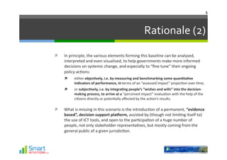 5	
  




                                                                               Rationale	
  (2)	
  
    In	
  principle,	
  the	
  various	
  elements	
  forming	
  this	
  baseline	
  can	
  be	
  analysed,	
  
     interpreted	
  and	
  even	
  visualised,	
  to	
  help	
  governments	
  make	
  more	
  informed	
  
     decisions	
  on	
  systemic	
  change,	
  and	
  especially	
  to	
  “ﬁne	
  tune”	
  their	
  ongoing	
  
     policy	
  ac-ons:	
  
            either	
  objec1vely,	
  i.e.	
  by	
  measuring	
  and	
  benchmarking	
  some	
  quan1ta1ve	
  
             indicators	
  of	
  performance,	
  in	
  terms	
  of	
  an	
  “assessed	
  impact”	
  projec-on	
  over	
  -me;	
  	
  
            or	
  subjec1vely,	
  i.e.	
  by	
  integra1ng	
  people’s	
  “wishes	
  and	
  wills”	
  into	
  the	
  decision-­‐
             making	
  process,	
  to	
  arrive	
  at	
  a	
  “perceived	
  impact”	
  evalua-on	
  with	
  the	
  help	
  of	
  the	
  
             ci-zens	
  directly	
  or	
  poten-ally	
  aﬀected	
  by	
  the	
  ac-on’s	
  results.	
  

    What	
  is	
  missing	
  in	
  this	
  scenario	
  is	
  the	
  introduc-on	
  of	
  a	
  permanent,	
  “evidence	
  
     based”,	
  decision	
  support	
  plaGorm,	
  assisted	
  by	
  (though	
  not	
  limi-ng	
  itself	
  to)	
  
     the	
  use	
  of	
  ICT	
  tools,	
  and	
  open	
  to	
  the	
  par-cipa-on	
  of	
  a	
  huge	
  number	
  of	
  
     people,	
  not	
  only	
  stakeholder	
  representa-ves,	
  but	
  mostly	
  coming	
  from	
  the	
  
     general	
  public	
  of	
  a	
  given	
  jurisdic-on.	
  
 