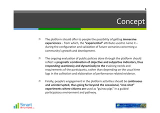 6	
  




                                                                                      Concept	
  
    The	
  plaHorm	
  should	
  oﬀer	
  to	
  people	
  the	
  possibility	
  of	
  ge]ng	
  immersive	
  
     experiences	
  –	
  from	
  which,	
  the	
  “experien1al”	
  aJribute	
  used	
  to	
  name	
  it	
  –	
  
     during	
  the	
  conﬁgura-on	
  and	
  valida-on	
  of	
  future	
  scenarios	
  concerning	
  a	
  
     community’s	
  growth	
  and	
  development.	
  	
  

    The	
  ongoing	
  evalua-on	
  of	
  public	
  policies	
  done	
  through	
  the	
  plaHorm	
  should	
  
     reﬂect	
  a	
  pragma1c	
  combina1on	
  of	
  objec1ve	
  and	
  subjec1ve	
  indicators,	
  thus	
  
     responding	
  seamlessly	
  and	
  dynamically	
  to	
  the	
  evolving	
  needs	
  and	
  
     requirements	
  of	
  the	
  par-cipants,	
  rather	
  than	
  depending	
  on	
  the	
  usual	
  -me	
  
     lags	
  in	
  the	
  collec-on	
  and	
  elabora-on	
  of	
  performance	
  related	
  evidence.	
  

    Finally,	
  people’s	
  engagement	
  in	
  the	
  plaHorm	
  ac-vi-es	
  should	
  be	
  con1nuous	
  
     and	
  uninterrupted,	
  thus	
  going	
  far	
  beyond	
  the	
  occasional,	
  “one-­‐shot”	
  
     experiments	
  where	
  ci1zens	
  are	
  used	
  as	
  “guinea	
  pigs”	
  in	
  a	
  guided	
  
     par-cipatory	
  environment	
  and	
  pathway.	
  
 