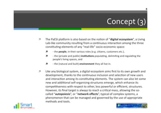 8	
  




                                                                                             Concept	
  (3)	
  
    The	
  PaESI	
  plaHorm	
  is	
  also	
  based	
  on	
  the	
  no-on	
  of	
  “digital	
  ecosystem”,	
  a	
  Living	
  
     Lab-­‐like	
  community	
  resul-ng	
  from	
  a	
  con-nuous	
  interac-on	
  among	
  the	
  three	
  
     cons-tu-ng	
  elements	
  of	
  any	
  “real-­‐life”	
  socio-­‐economic	
  space:	
  
            -­‐	
  the	
  people,	
  in	
  their	
  various	
  roles	
  (e.g.	
  ci-zens,	
  customers	
  etc.),	
  
            -­‐	
  the	
  (private	
  and	
  public)	
  ins1tu1ons	
  popula-ng,	
  delimi-ng	
  and	
  regula-ng	
  the	
  
             people’s	
  living	
  spaces,	
  and	
  
            -­‐	
  the	
  (natural	
  and	
  built)	
  environment	
  they	
  all	
  live	
  in.	
  

    Like	
  any	
  biological	
  system,	
  a	
  digital	
  ecosystem	
  aims	
  ﬁrst	
  to	
  its	
  own	
  growth	
  and	
  
     development,	
  thanks	
  to	
  the	
  con-nuous	
  inclusion	
  and	
  selec-on	
  of	
  new	
  users	
  
     and	
  interac-on	
  among	
  its	
  cons-tu-ng	
  elements.	
  The	
  system	
  can	
  also	
  let	
  some	
  
     new	
  and	
  addi-onal	
  self-­‐organising	
  structures	
  emerge,	
  which	
  enhance	
  its	
  
     compe--veness	
  with	
  respect	
  to	
  other,	
  less	
  powerful	
  or	
  eﬃcient,	
  structures.	
  
     However,	
  its	
  ﬁnal	
  target	
  is	
  always	
  to	
  reach	
  a	
  cri-cal	
  mass,	
  allowing	
  the	
  so-­‐
     called	
  “autopoiesis”,	
  or	
  “network	
  eﬀects”,	
  typical	
  of	
  complex	
  systems,	
  a	
  
     phenomenon	
  that	
  can	
  be	
  managed	
  and	
  governed	
  by	
  the	
  use	
  of	
  appropriate	
  
     methods	
  and	
  tools.	
  
 