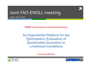 	
  
Joint	
  FAO-­‐ENOLL	
  meeting	
  
Rome,	
  26-­‐01-­‐2011	
  




                         PaESI Concept Note and Technical Architecture



                     An Experiential Platform for the
                       Participatory Evaluation of
                       Sustainable Innovation in
                         Livelihood Conditions

                                      Francesco Molinari
 