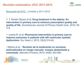 Revisión sistemática: ECC 2011-2012                                 AETSA



  Búsqueda de ECC: Limitada a 2011-2012


   I. Nordin Olsson et al. Drug treatment in the elderly: An
  intervention in primary care to enhance prescription quality and
  quality of life. Scandinavian Journal of Primary Health Care, 2012; 30:
  3–9

   Lowrie R, et al. Pharmacist intervention in primary care to
  improve outcomes in patients with left ventricular systolic
  dysfunction. Eur Heart J. 2012; 33(3):314-24.

  Molina et al. : Revisión de la medicación en ancianos
  polimedicados en riesgo vascular: ensayo aleatorizado y
  controlado. Atención Primaria, 2012; 44(8): 453-462.
 
