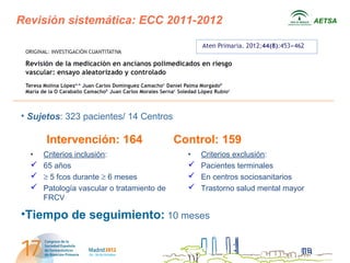 Revisión sistemática: ECC 2011-2012                                          AETSA




• Sujetos: 323 pacientes/ 14 Centros

      Intervención: 164                   Control: 159
  • Criterios inclusión:                    • Criterios exclusión:
   65 años                                  Pacientes terminales
   ≥ 5 fcos durante ≥ 6 meses               En centros sociosanitarios
   Patología vascular o tratamiento de      Trastorno salud mental mayor
    FRCV

•Tiempo de seguimiento: 10 meses
 