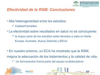 AETSA

Efectividad de la RSM: Conclusiones

• Alta heterogeneidad entre los estudios:
    Calidad/Variables
• La efectividad sobre resultados en salud no es concluyente:
    la mayor parte de los estudios están llevados a cabo en Norte
     Europa, Australia, Nueva Zelanda y EEUU


• En nuestro entorno, un ECA ha mostrado que la RSM,
mejora la adecuación de los tratamientos y la calidad de vida.
    Un farmacéutico forma parte del equipo multidisciplinar
 