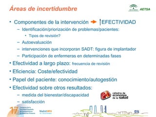 Áreas de incertidumbre                                           AETSA



• Componentes de la intervención              EFECTIVIDAD
   – Identificación/priorización de problemas/pacientes:
       • Tipos de revisión?
   – Autoevaluación
   – intervenciones que incorporan SADT: figura de implantador
   – Participación de enfermeras en determinadas fases
• Efectividad a largo plazo: frecuencia de revisión
• Eficiencia: Coste/efectividad
• Papel del paciente: conocimiento/autogestión
• Efectividad sobre otros resultados:
   – medida del bienestar/discapacidad
   – satisfacción
 