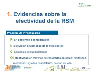 AETSA




1. Evidencias sobre la
    efectividad de la RSM
Pregunta de investigación

  P: En pacientes polimedicados
  I: la revisión sistemática de la medicación
  C: asistencia sanitariapregunta
             Incluir habitual
  O: efectividad en términos de resultados en salud: mortalidad,
    morbilidad, ingresos hospitalarios, calidad de vida…
 