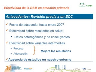 AETSA
Efectividad de la RSM en atención primaria

 Antecedentes: Revisión previa a un ECC

  Fecha de búsqueda: hasta enero 2007
  Efectividad sobre resultados en salud:
     Datos heterogéneos y no concluyentes
  Efectividad sobre variables intermedias
     Proceso
                         Mejora los resultados
     Adecuación

 Ausencia de estudios en nuestro entorno
 