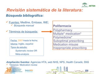 AETSA

Revisión sistemática de la literatura:
Búsqueda bibliográfica:
 Fuentes: Medline, Embase, IME;
     Búsqueda manual                Polifarmacia
 Términos de búsqueda:              Polypharmacy
                                     Multiple* medication*
                                     Polymedicine*
    Fecha: 2007-hasta la fecha;      Suboptimal prescribing
    Idioma: Inglés, español          Medication misuse
    Tipos de estudio:                Inappropriate prescribing
         Systematic review OR
         Meta-analysis


Ampliación fuentes: Agencias HTA, web NHS, NPS, Health Canadá, SNS
 Términos: Medication review
 