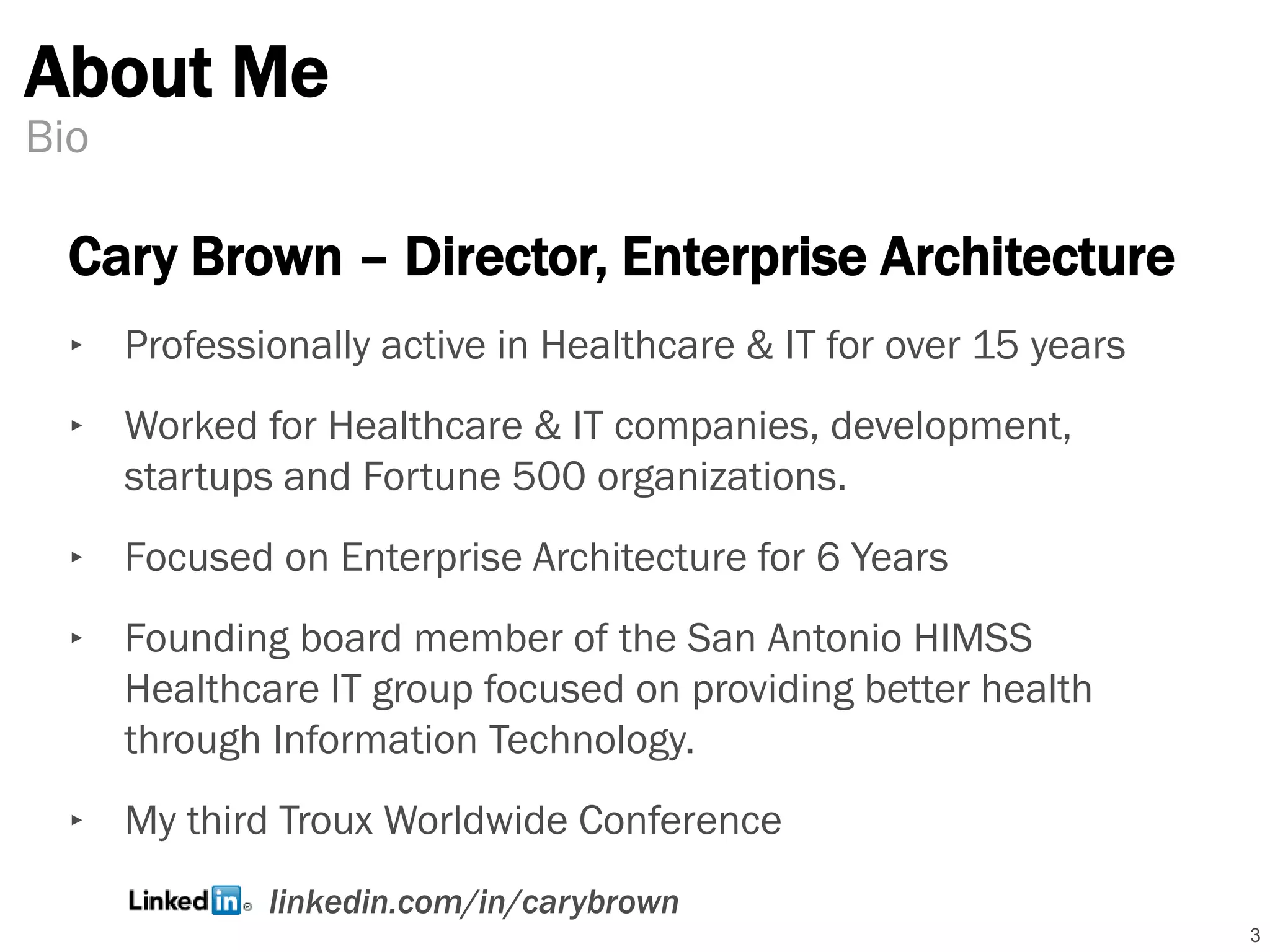 About Me
3
Bio
Cary Brown – Director, Enterprise Architecture
‣ Professionally active in Healthcare & IT for over 15 years
‣ Worked for Healthcare & IT companies, development,
startups and Fortune 500 organizations.
‣ Focused on Enterprise Architecture for 6 Years
‣ Founding board member of the San Antonio HIMSS
Healthcare IT group focused on providing better health
through Information Technology.
‣ My third Troux Worldwide Conference
linkedin.com/in/carybrown
 
