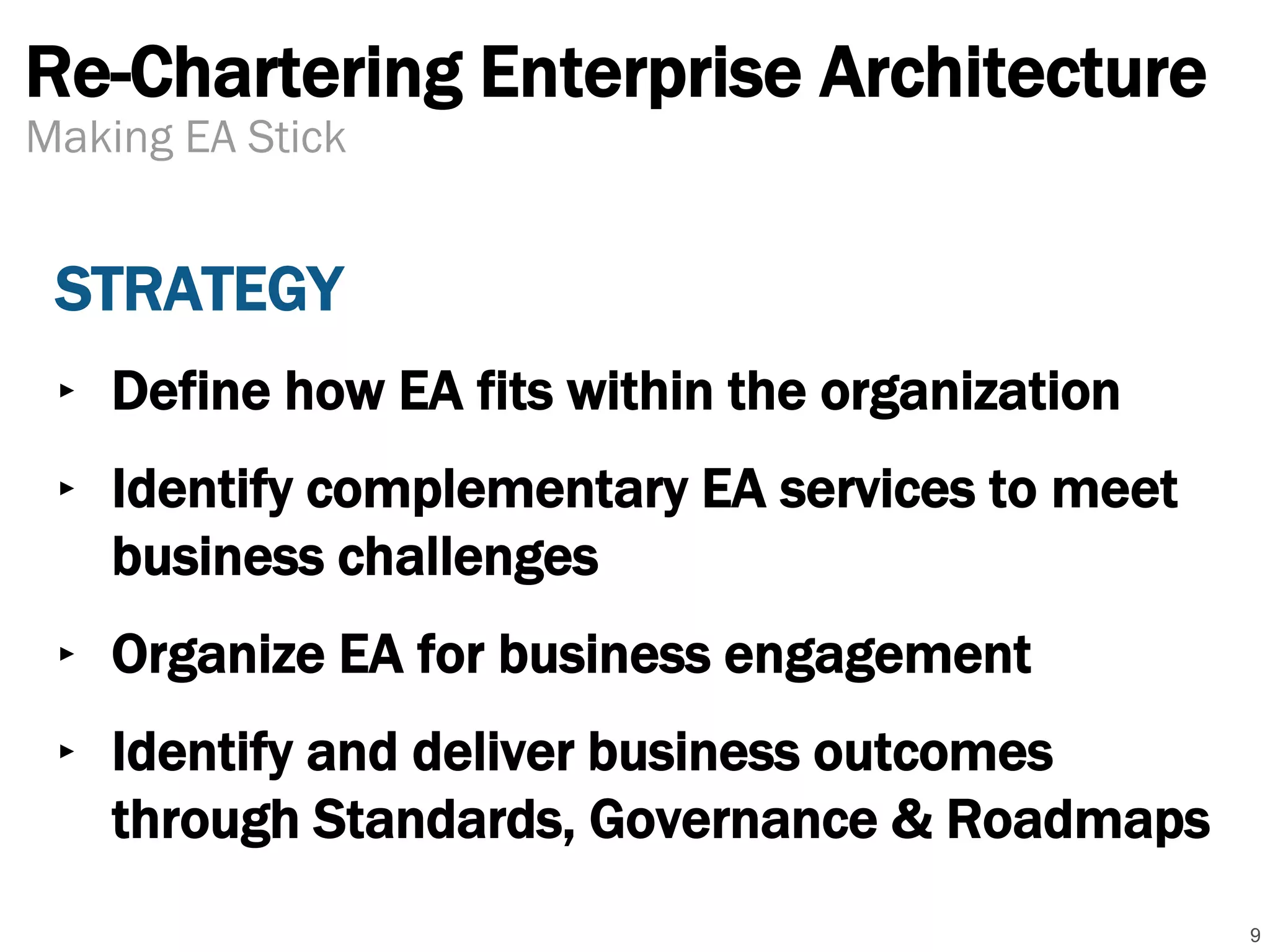 Re-Chartering Enterprise Architecture
STRATEGY
‣ Define how EA fits within the organization
‣ Identify complementary EA services to meet
business challenges
‣ Organize EA for business engagement
‣ Identify and deliver business outcomes
through Standards, Governance & Roadmaps
9
Making EA Stick
 