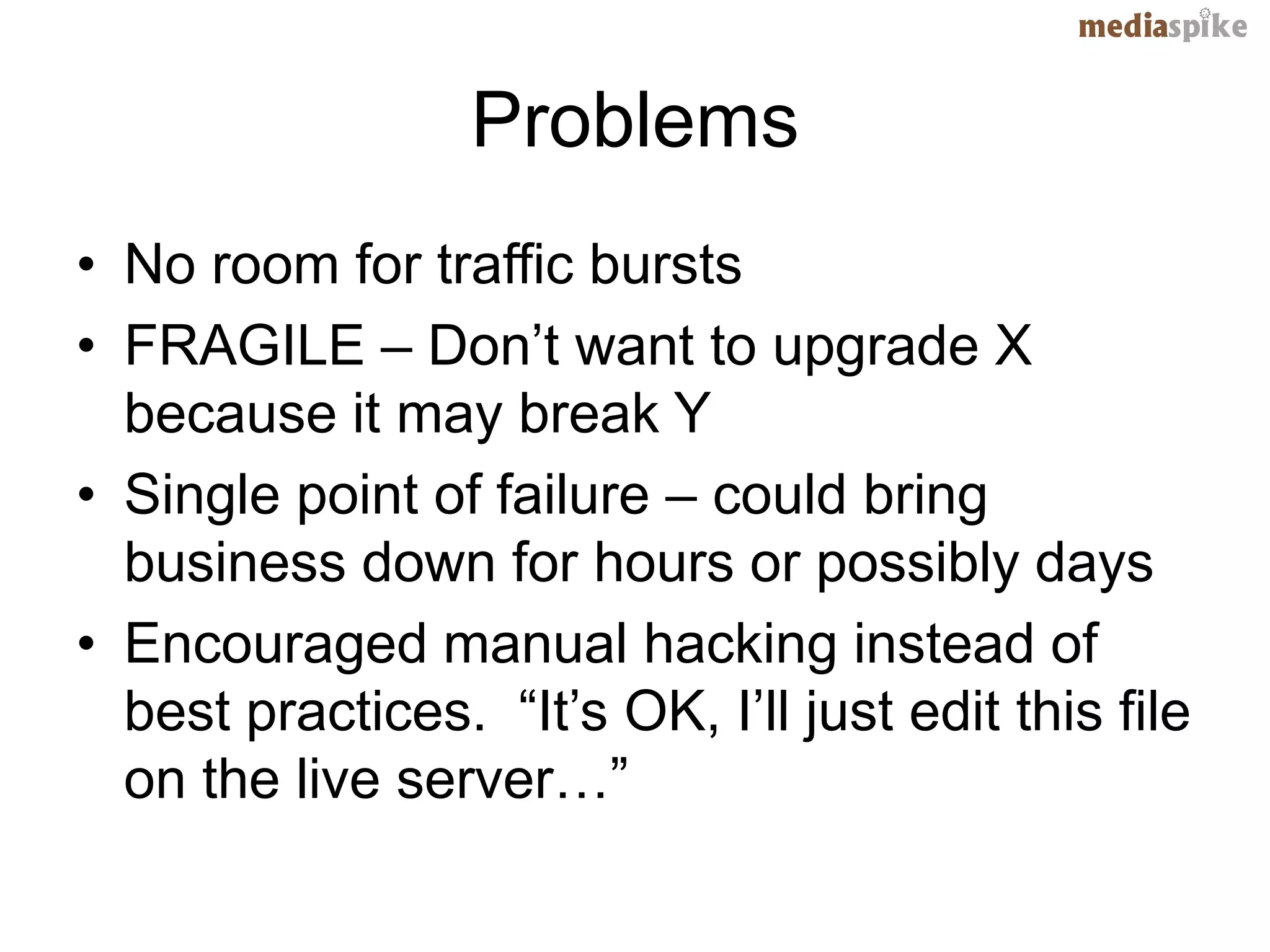 Problems
• No room for traffic bursts
• FRAGILE – Don’t want to upgrade X
  because it may break Y
• Single point of failure – could bring
  business down for hours or possibly days
• Encouraged manual hacking instead of
  best practices. “It’s OK, I’ll just edit this file
  on the live server…”
 