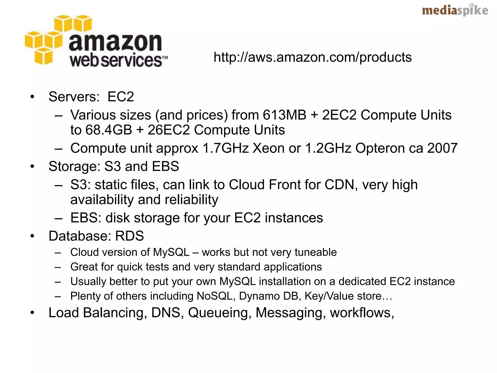 http://aws.amazon.com/products

• Servers: EC2
   – Various sizes (and prices) from 613MB + 2EC2 Compute Units
     to 68.4GB + 26EC2 Compute Units
   – Compute unit approx 1.7GHz Xeon or 1.2GHz Opteron ca 2007
• Storage: S3 and EBS
   – S3: static files, can link to Cloud Front for CDN, very high
     availability and reliability
   – EBS: disk storage for your EC2 instances
• Database: RDS
   –   Cloud version of MySQL – works but not very tuneable
   –   Great for quick tests and very standard applications
   –   Usually better to put your own MySQL installation on a dedicated EC2 instance
   –   Plenty of others including NoSQL, Dynamo DB, Key/Value store…
• Load Balancing, DNS, Queueing, Messaging, workflows,
 