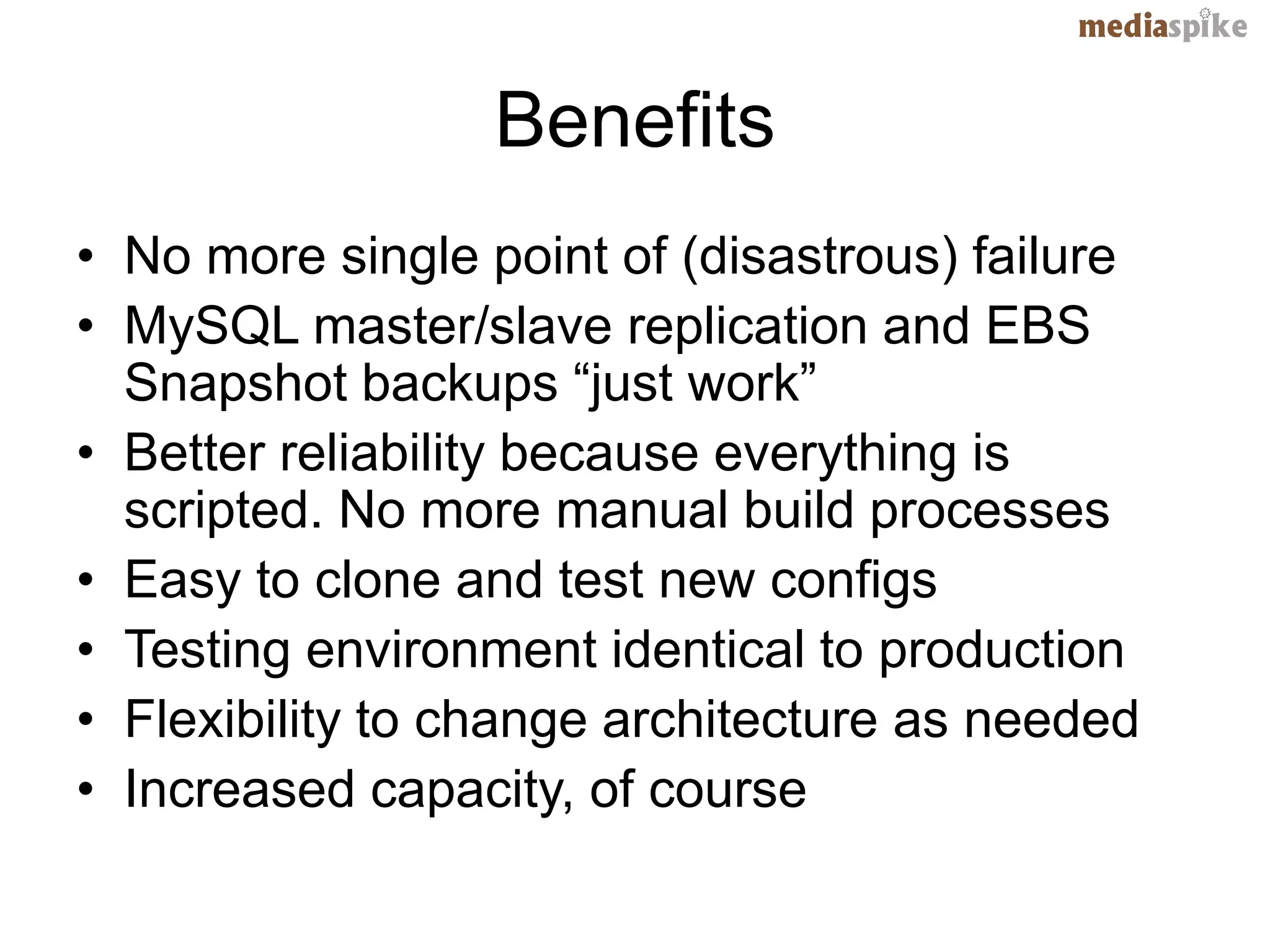 Benefits
• No more single point of (disastrous) failure
• MySQL master/slave replication and EBS
  Snapshot backups “just work”
• Better reliability because everything is
  scripted. No more manual build processes
• Easy to clone and test new configs
• Testing environment identical to production
• Flexibility to change architecture as needed
• Increased capacity, of course
 