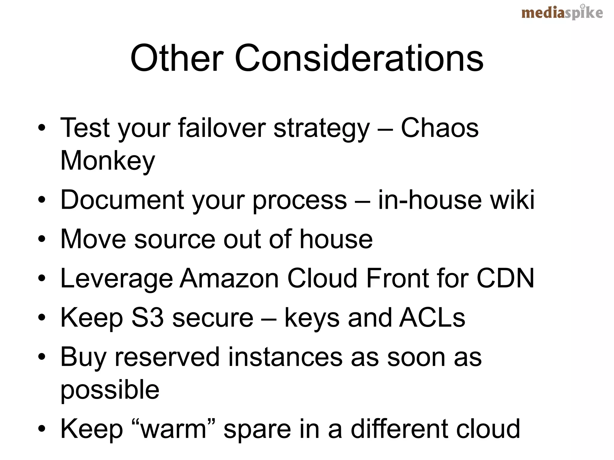 Other Considerations
• Test your failover strategy – Chaos
  Monkey
• Document your process – in-house wiki
• Move source out of house
• Leverage Amazon Cloud Front for CDN
• Keep S3 secure – keys and ACLs
• Buy reserved instances as soon as
  possible
• Keep “warm” spare in a different cloud
 