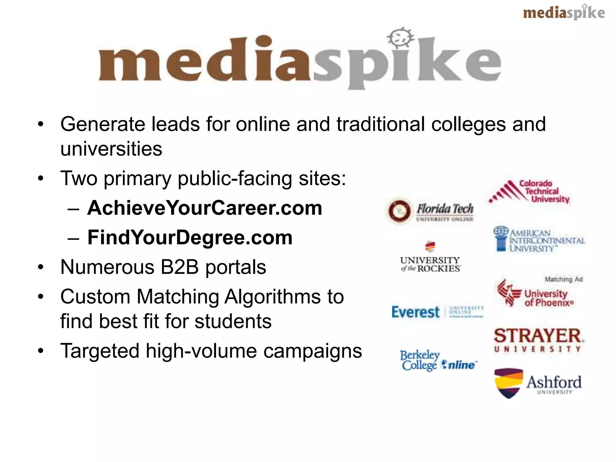 • Generate leads for online and traditional colleges and
  universities
• Two primary public-facing sites:
   – AchieveYourCareer.com
   – FindYourDegree.com
• Numerous B2B portals
• Custom Matching Algorithms to
  find best fit for students
• Targeted high-volume campaigns
 