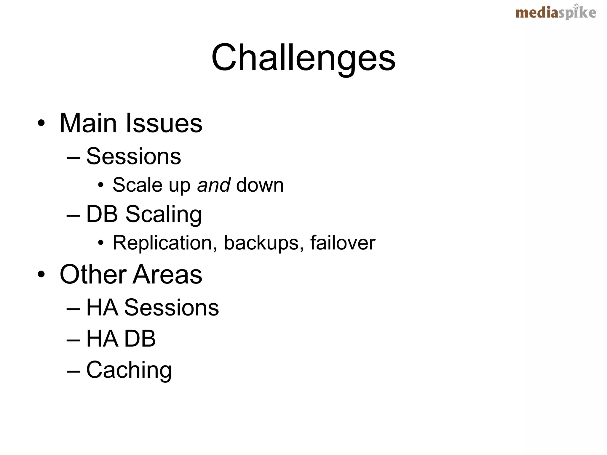Challenges
• Main Issues
  – Sessions
    • Scale up and down
  – DB Scaling
    • Replication, backups, failover
• Other Areas
  – HA Sessions
  – HA DB
  – Caching
 