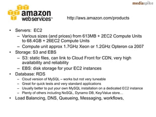 http://aws.amazon.com/products

• Servers: EC2
   – Various sizes (and prices) from 613MB + 2EC2 Compute Units
     to 68.4GB + 26EC2 Compute Units
   – Compute unit approx 1.7GHz Xeon or 1.2GHz Opteron ca 2007
• Storage: S3 and EBS
   – S3: static files, can link to Cloud Front for CDN, very high
     availability and reliability
   – EBS: disk storage for your EC2 instances
• Database: RDS
   –   Cloud version of MySQL – works but not very tuneable
   –   Great for quick tests and very standard applications
   –   Usually better to put your own MySQL installation on a dedicated EC2 instance
   –   Plenty of others including NoSQL, Dynamo DB, Key/Value store…
• Load Balancing, DNS, Queueing, Messaging, workflows,
 