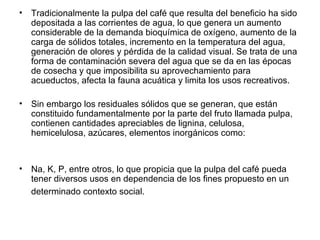 Tradicionalmente la pulpa del café que resulta del beneficio ha sido depositada a las corrientes de agua, lo que genera un aumento considerable de la demanda bioquímica de oxígeno, aumento de la carga de sólidos totales, incremento en la temperatura del agua, generación de olores y pérdida de la calidad visual. Se trata de una forma de contaminación severa del agua que se da en las épocas de cosecha y que imposibilita su aprovechamiento para acueductos, afecta la fauna acuática y limita los usos recreativos.  Sin embargo los residuales sólidos que se generan, que están constituido fundamentalmente por la parte del fruto llamada pulpa, contienen cantidades apreciables de lignina, celulosa, hemicelulosa, azúcares, elementos inorgánicos como:  Na, K, P, entre otros, lo que propicia que la pulpa del café pueda tener diversos usos en dependencia de los fines propuesto en un determinado contexto social.   
