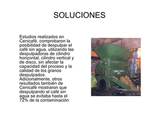 SOLUCIONES Estudios realizados en Cenicafé, comprobaron la posibilidad de despulpar el café sin agua, utilizando las despulpadoras de cilindro horizontal, cilindro vertical y de disco, sin afectar la capacidad del proceso y la calidad de los granos despulpados. Adicionalmente, otros resultados también de Cenicafé mostraron que despulpando el café sin agua se evitaba hasta el 72% de la contaminación   
