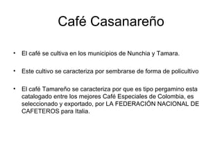 Café Casanareño El café se cultiva en los municipios de Nunchia y Tamara. Este cultivo se caracteriza por sembrarse de forma de policultivo El café Tamareño se caracteriza por que es tipo pergamino esta catalogado entre los mejores Café Especiales de Colombia, es seleccionado y exportado, por LA FEDERACIÓN NACIONAL DE CAFETEROS para Italia. 