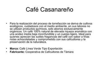 Café Casanareño Para la realización del proceso de torrefacción se deriva de cultivos ecológicos, cuidadosos con el medio ambiente, en sus labores no se utilizan productos químicos, solo abonos exclusivamente orgánicos. Un café 100% natural de elevada riqueza aromática con una acidez media baja inconfundible y un cuerpo ligero. Ideal para quienes aprecian las sutiles fragancias del café con sabor a finas notas achocolatadas y comprometido con sus caficultores y la preservación de la naturaleza.  Marca:  Café Línea Verde Tipo Exportación Fabricante:  Cooperativa de Caficultores de Támara 