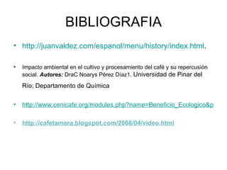 BIBLIOGRAFIA http://juanvaldez.com/espanol/menu/history/index.html . Impacto ambiental en el cultivo y procesamiento del café y su repercusión social.  Autores:  DraC Noarys Pérez Díaz1.  Universidad de Pinar del Río; Departamento de Química   http://www.cenicafe.org/modules.php?name=Beneficio_Ecologico&p_op=0&lite=0 http://cafetamara.blogspot.com/2008/04/video.html 
