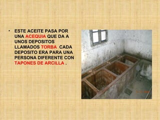 ESTE ACEITE PASA POR UNA  ACEQUIA  QUE DA A UNOS DEPOSITOS LLAMADOS  TORBA   CADA DEPOSITO ERA PARA UNA PERSONA DIFERENTE CON  TAPONES DE ARCILLA  .  