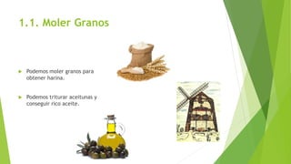 1.1. Moler Granos
 Podemos moler granos para
obtener harina.
 Podemos triturar aceitunas y
conseguir rico aceite.
 
