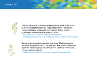 Сейчас настолько огромный выбор всего и всея, что я могу
быть более требовательной к производителю. Пользуюсь
только товарами с хорошей репутацией, благо, понять
отношение к клиентам в интернете легко.
- Татьяна, 23 года. Мама двухлетнего Артема,
  собирается получить второе образование в области финансов.


Вчера написали представители компании. Поблагодарили
за отзыв и спросили, могут ли прислать мне новый товар для
оценки и рекомендаций по улучшению. Приятно осознавать,
что мое мнение важно!
- Люба, блогер. Интересуется косметикой и кулинарией.
 